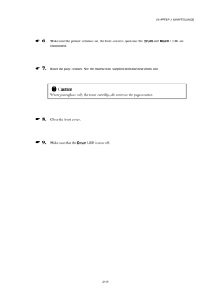 Page 61CHAPTER 3  MAINTENANCE
3-13
*
  6.Make sure the printer is turned on, the front cover is open and the 
Drum and 
Alarm LEDs are
illuminated.
*
  7.Reset the page counter. See the instructions supplied with the new drum unit.
!Caution
When you replace only the toner cartridge, do not reset the page counter.
*
  8.Close the front cover.
*
  9.Make sure that the 
Drum LED is now off. 