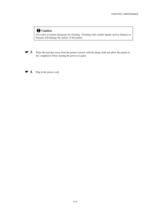 Page 63CHAPTER 3  MAINTENANCE
3-15
!Caution
Use water or neutral detergents for cleaning.  Cleaning with volatile liquids such as thinners or
benzene will damage the surface of the printer.
*
  3.Wipe dirt and dust away from the printer exterior with the damp cloth and allow the printer to
dry completely before turning the power on again.
*
  4.Plug in the power cord. 