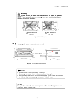 Page 65CHAPTER 3  MAINTENANCE
3-17
 
Warning
After you have just used the printer, some internal parts of the printer are extremely
HOT. When you open the front cover of the printer, never touch the shaded parts
shown in the following illustration.
     
 High Temperature
            High Temperature Front view               Rear view
Fig. 3-20  Inside the printer
*
  4.Gently wipe the scanner window with a soft dry cloth.
                
Fig. 3-21  Cleaning the scanner window
!Caution
Do not touch the...