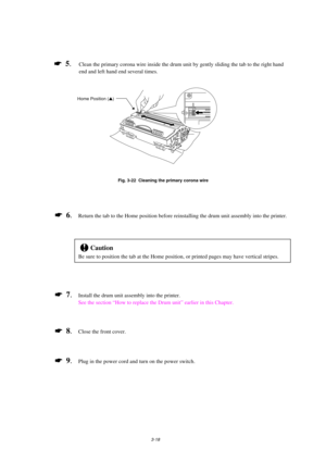 Page 663-18
*  5.Clean the primary corona wire inside the drum unit by gently sliding the tab to the right hand
end and left hand end several times.
Fig. 3-22  Cleaning the primary corona wire
*  6.Return the tab to the Home position before reinstalling the drum unit assembly into the printer.
!Caution
Be sure to position the tab at the Home position, or printed pages may have vertical stripes.
*  7.Install the drum unit assembly into the printer.
See the section “How to replace the Drum unit” earlier in this...