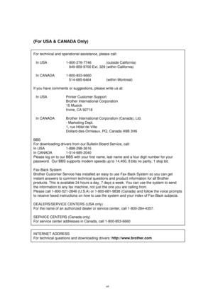 Page 8vii
(For USA & CANADA Only)
For technical and operational assistance, please call:
In USA 1-800-276-7746  (outside California)
    949-859-9700 Ext. 329 (within California)
In CANADA 1-800-853-6660
   514-685-6464 (within Montreal)
If you have comments or suggestions, please write us at:
In USA Printer Customer Support
Brother International Corporation
15 Musick
Irvine, CA 92718
In CANADA Brother International Corporation (Canada), Ltd.
- Marketing Dept.
1, rue Hôtel de Ville
Dollard-des-Ormeaux, PQ,...