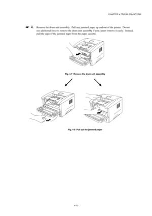 Page 79CHAPTER 4 TROUBLESHOOTING
4-13

 
  4.Remove the drum unit assembly.  Pull any jammed paper up and out of the printer.  Do not
use additional force to remove the drum unit assembly if you cannot remove it easily.  Instead,
pull the edge of the jammed paper from the paper cassette.
Fig. 4-7  Remove the drum unit assembly
Fig. 4-8  Pull out the jammed paper 