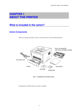 Page 9CHAPTER 1 ABOUT THIS PRINTER
1-1
CHAPTER 1  
ABOUT THIS PRINTER
What is included in the carton?
Carton Components
When you unpack the printer, check to see that you have all of the following items:
Fig. 1-1  Components in the Printer Carton
Components may differ from one country to another.Drum unit assembly
(with toner cartridge included)
Documents
Floppy
 disk CD-ROM Printer AC power cord 