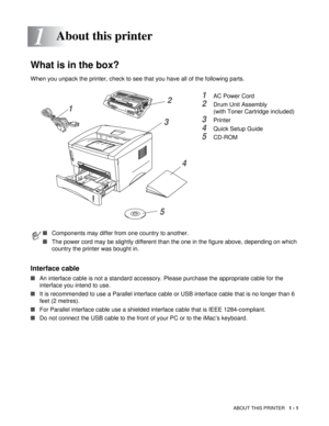 Page 14ABOUT THIS PRINTER   1 - 1
1
What is in the box?
When you unpack the printer, check to see that you have all of the following parts.
1AC Power Cord
2Drum Unit Assembly
(with Toner Cartridge included)
3Printer
4Quick Setup Guide
5CD-ROM
Interface cable
■An interface cable is not a standard accessory. Please purchase the appropriate cable for the 
interface you intend to use.
■It is recommended to use a Parallel interface cable or USB interface cable that is no longer than 6 
feet (2 metres). 
■For...