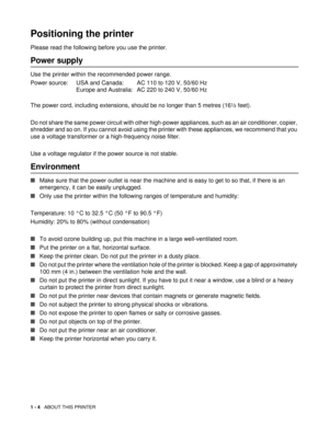 Page 171 - 4   ABOUT THIS PRINTER
Positioning the printer
Please read the following before you use the printer. 
Power supply
Use the printer within the recommended power range.
Power source: USA and Canada: AC 110 to 120 V, 50/60 Hz
Europe and Australia: AC 220 to 240 V, 50/60 Hz
The power cord, including extensions, should be no longer than 5 metres (16½ feet). 
Do not share the same power circuit with other high-power appliances, such as an air conditioner, copier, 
shredder and so on. If you cannot avoid...