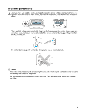 Page 3ii
To use the printer safely
Caution
Use water or neutral detergents for cleaning. Cleaning with volatile liquids such as thinner or benzene 
will damage the surface of the printer. 
Do not use cleaning materials that contain ammonia. They will damage the printer and the toner 
cartridge.
After you have just used the printer, some parts inside the printer will be extremely hot. When you 
open the front or rear cover of the printer, never touch the shaded parts shown in the illustrations 
below.
There are...