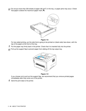 Page 231 - 10   ABOUT THIS PRINTER
5Put the paper tray firmly back in the printer. Check that it is inserted fully into the printer.
6Send the print data to the printer.
Do not put more than 250 sheets of paper (80 g/m2) in the tray, or paper jams may occur. Check 
that paper is below the maximum paper mark (▼).
Figure 1-8
For two-sided printing, put the side that is going to be printed on (blank side) face down, with the 
top of the paper at the front of the tray.
Pull up the support flap to prevent paper from...