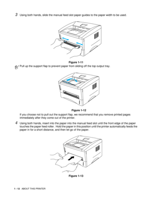 Page 251 - 12   ABOUT THIS PRINTER
3Using both hands, slide the manual feed slot paper guides to the paper width to be used.
Figure 1-11
4Using both hands, insert into the paper into the manual feed slot until the front edge of the paper 
touches the paper feed roller.  Hold the paper in this position until the printer automatically feeds the 
paper in for a short distance, and then let go of the paper.
Figure 1-13
Pull up the support flap to prevent paper from sliding off the top output tray.
Figure 1-12
If...