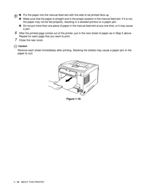 Page 291 - 16   ABOUT THIS PRINTER
6After the printed page comes out of the printer, put in the next sheet of paper as in Step 5 above. 
Repeat for each page that you want to print.
7Close the rear cover.
Caution
Remove each sheet immediately after printing. Stacking the sheets may cause a paper jam or the 
paper to curl.
Figure 1-18
■Put the paper into the manual feed slot with the side to be printed face up.
■Make sure that the paper is straight and in the proper position in the manual feed slot. If it is...