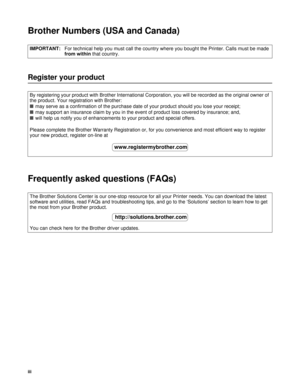 Page 4iii
Brother Numbers (USA and Canada)
Register your product
Frequently asked questions (FAQs)
IMPORTANT:For technical help you must call the country where you bought the Printer. Calls must be made 
from within that country.
By registering your product with Brother International Corporation, you will be recorded as the original owner of 
the product. Your registration with Brother:
■may serve as a confirmation of the purchase date of your product should you lose your receipt;
■may support an insurance...