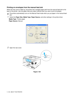 Page 311 - 18   ABOUT THIS PRINTER
Printing on envelopes from the manual feed slot 
When the rear cover is lifted up, the printer has a straight paper path from the manual feed slot to the 
back of the printer. Use this paper feed and output method when you want to print envelopes.
1Select the Paper Size, Media Type, Paper Source, and other settings in the printer driver.
Media Type: Thicker paper
Paper Source: Manual
2Open the rear cover.
Figure 1-20
The printer automatically turns on the Manual Feed mode when...