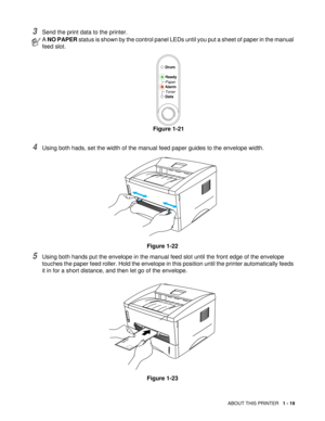 Page 32ABOUT THIS PRINTER   1 - 19
3Send the print data to the printer.
4Using both hads, set the width of the manual feed paper guides to the envelope width. 
Figure 1-22
5Using both hands put the envelope in the manual feed slot until the front edge of the envelope 
touches the paper feed roller. Hold the envelope in this position until the printer automatically feeds 
it in for a short distance, and then let go of the envelope.
Figure 1-23
A NO PAPER status is shown by the control panel LEDs until you put a...