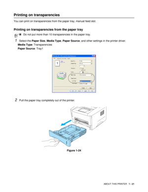 Page 34ABOUT THIS PRINTER   1 - 21
Printing on transparencies
You can print on transparencies from the paper tray, manual feed slot.
Printing on transparencies from the paper tray
1Select the Paper Size, Media Type, Paper Source, and other settings in the printer driver.
Media Type: Transparencies
Paper Source: Tray1
2Pull the paper tray completely out of the printer.
Figure 1-24
■Do not put more than 10 transparencies in the paper tray. 