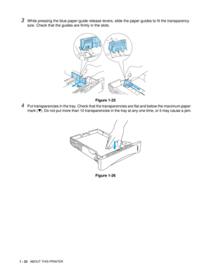 Page 351 - 22   ABOUT THIS PRINTER
3While pressing the blue paper-guide release levers, slide the paper guides to fit the transparency 
size. Check that the guides are firmly in the slots.
Figure 1-25
4Put transparencies in the tray. Check that the transparencies are flat and below the maximum paper 
mark (▼). Do not put more than 10 transparencies in the tray at any one time, or it may cause a jam.
Figure 1-26 