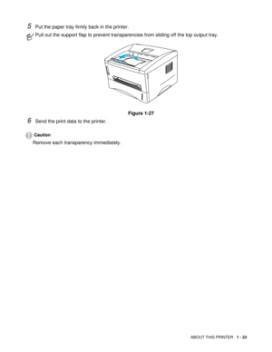 Page 36ABOUT THIS PRINTER   1 - 23
5Put the paper tray firmly back in the printer.
6Send the print data to the printer.
Caution
Remove each transparency immediately.
Pull out the support flap to prevent transparencies from sliding off the top output tray.
Figure 1-27 