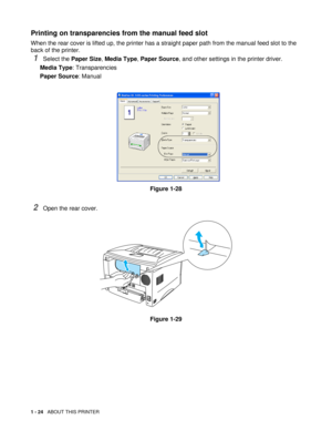 Page 371 - 24   ABOUT THIS PRINTER
Printing on transparencies from the manual feed slot
When the rear cover is lifted up, the printer has a straight paper path from the manual feed slot to the 
back of the printer. 
1Select the Paper Size, Media Type, Paper Source, and other settings in the printer driver.
Media Type: Transparencies
Paper Source: Manual
Figure 1-28
2Open the rear cover.
Figure 1-29 