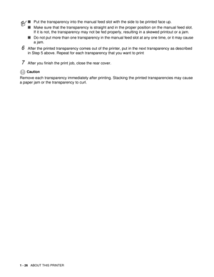 Page 391 - 26   ABOUT THIS PRINTER
6After the printed transparency comes out of the printer, put in the next transparency as described 
in Step 5 above. Repeat for each transparency that you want to print
7After you finish the print job, close the rear cover.
Caution
Remove each transparency immediately after printing. Stacking the printed transparencies may cause 
a paper jam or the transparency to curl.
■Put the transparency into the manual feed slot with the side to be printed face up.
■Make sure that the...