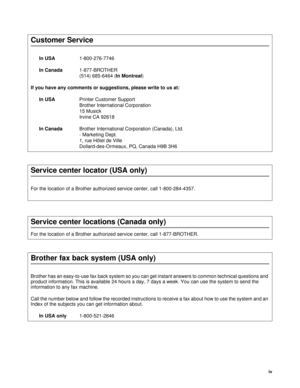 Page 5iv
Customer Service
In USA1-800-276-7746 
In Canada1-877-BROTHER 
(514) 685-6464 (In Montreal) 
If you have any comments or suggestions, please write to us at:
In USAPrinter Customer Support
Brother International Corporation
15 Musick
Irvine CA 92618
In CanadaBrother International Corporation (Canada), Ltd.
- Marketing Dept.
1, rue Hôtel de Ville
Dollard-des-Ormeaux, PQ, Canada H9B 3H6
Service center locator (USA only)
For the location of a Brother authorized service center, call 1-800-284-4357.
Service...