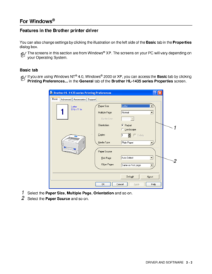 Page 46DRIVER AND SOFTWARE   2 - 2
For Windows® 
Features in the Brother printer driver
You can also change settings by clicking the illustration on the left side of the Basic tab in the Properties 
dialog box.
Basic tab 
1Select the Paper Size, Multiple Page, Orientation and so on.
2Select the Paper Source and so on.
The screens in this section are from Windows® XP. The screens on your PC will vary depending on 
your Operating System.
If you are using Windows NT® 4.0, Windows® 2000 or XP, you can access the...