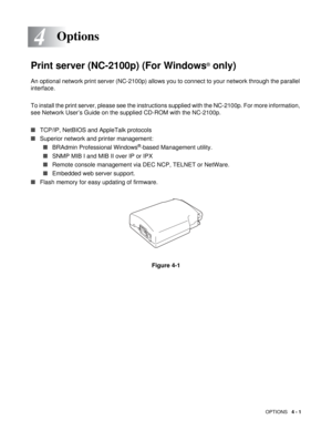 Page 63OPTIONS   4 - 1
4
Print server (NC-2100p) (For Windows® only)
An optional network print server (NC-2100p) allows you to connect to your network through the parallel 
interface. 
To install the print server, please see the instructions supplied with the NC-2100p. For more information, 
see Network User’s Guide on the supplied CD-ROM with the NC-2100p.
■TCP/IP, NetBIOS and AppleTalk protocols
■Superior network and printer management:
■BRAdmin Professional Windows
®-based Management utility. 
■SNMP MIB I...