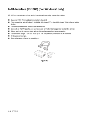 Page 644 - 2   OPTIONS
Ir-DA Interface (IR-1000) (For Windows ®
 only)
IR-1000 connects to any printer and prints  data without using connecting cables.
■ Supports IrDA1.1 infrared communication standard.
■ Fully compatible with Windows
® 95/98/Me, Windows NT® 4.0 and Windows® 2000 infrared printer 
device.
■ Transmits and receives data at up to 4 Mbits/sec.
■ Connects to the PC parallel port and connects to  the Centronics parallel port on the printer.
■ Allows a printer to communicate with an...