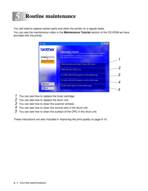 Page 655 - 1   ROUTINE MAINTENANCE
5
You will need to replace certain parts and clean the printer on a regular basis. 
You can see the maintenance video in the Maintenance Tutorial section of the CD-ROM we have 
provided with the printer.
1You can see how to replace the toner cartridge.
2You can see how to replace the drum unit.
3You can see how to clean the scanner window.
4You can see how to clean the corona wire in the drum unit.
5You can see how to clean the surface of the OPC in the drum unit.
These...