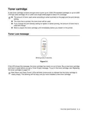 Page 66ROUTINE MAINTENANCE   5 - 2
Toner cartridge 
A new toner cartridge contains enough toner to print up to 3,000 (TN-standard cartridge) or up to 6,000 
(TN-high yield cartridge) A4 or Letter-size single-sided pages at about 5% coverage. 
Toner Low message
Blinking every 5 seconds.
Figure 5-1
If the LED shows this message, the toner cartridge has nearly run out of toner. Buy a new toner cartridge 
and have it ready before you get a Toner Empty message. To put in the toner cartridge, see Replacing 
the toner...