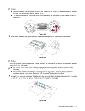 Page 68ROUTINE MAINTENANCE   5 - 4
Caution
■We recommend that you place the drum unit assembly on a piece of disposable paper or cloth 
in case you accidentally spill or scatter toner.
■To prevent damage to the printer from static electricity, do not touch the electrodes shown in 
Figure 5-4.
Figure 5-4
3Hold down the blue lock lever and take the toner cartridge out of the drum unit assembly.
Figure 5-5
Caution
Handle the toner cartridge carefully. If toner scatters on your hands or clothes, immediately wipe or...