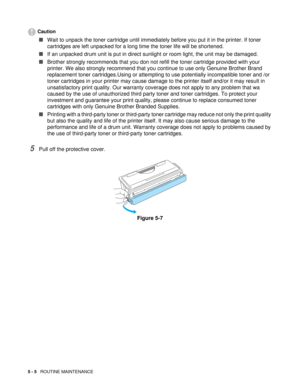 Page 695 - 5   ROUTINE MAINTENANCE
Caution
■Wait to unpack the toner cartridge until immediately before you put it in the printer. If toner 
cartridges are left unpacked for a long time the toner life will be shortened.
■If an unpacked drum unit is put in direct sunlight or room light, the unit may be damaged.
■Brother strongly recommends that you don not refill the toner cartridge provided with your 
printer. We also strongly recommend that you continue to use only Genuine Brother Brand 
replacement toner...