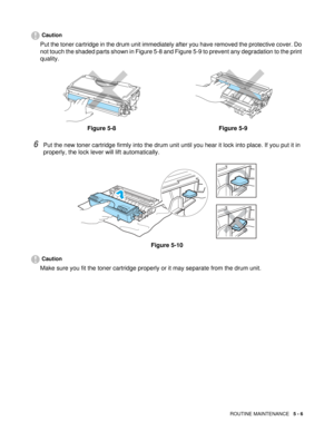 Page 70ROUTINE MAINTENANCE   5 - 6
Caution
Put the toner cartridge in the drum unit immediately after you have removed the protective cover. Do 
not touch the shaded parts shown in Figure 5-8 and Figure 5-9 to prevent any degradation to the print 
quality.
6Put the new toner cartridge firmly into the drum unit until you hear it lock into place. If you put it in 
properly, the lock lever will lift automatically.
Figure 5-10
Caution
Make sure you fit the toner cartridge properly or it may separate from the drum...