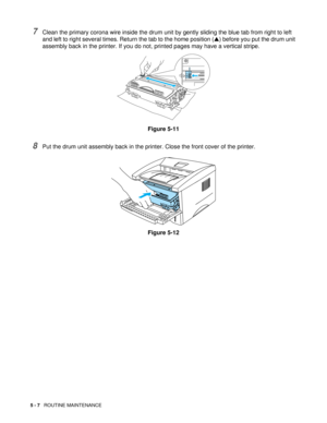 Page 715 - 7   ROUTINE MAINTENANCE
7Clean the primary corona wire inside the drum unit by gently sliding the blue tab from right to left 
and left to right several times. Return the tab to the home position (▲) before you put the drum unit 
assembly back in the printer. If you do not, printed pages may have a vertical stripe.
Figure 5-11
8Put the drum unit assembly back in the printer. Close the front cover of the printer.
Figure 5-12 