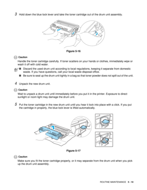 Page 74ROUTINE MAINTENANCE   5 - 10
3Hold down the blue lock lever and take the toner cartridge out of the drum unit assembly.
Figure 5-16
Caution
Handle the toner cartridge carefully. If toner scatters on your hands or clothes, immediately wipe or 
wash it off with cold water.
4Unpack the new drum unit.
Caution
Wait to unpack a drum unit until immediately before you put it in the printer. Exposure to direct 
sunlight or room light may damage the drum unit.
5Put the toner cartridge in the new drum unit until...