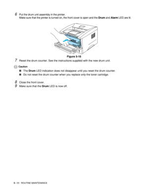 Page 755 - 11   ROUTINE MAINTENANCE
6Put the drum unit assembly in the printer.
Make sure that the printer is turned on, the front cover is open and the Drum and Alarm LED are lit.
Figure 5-18
7Reset the drum counter. See the instructions supplied with the new drum unit.
Caution
■The Drum LED indication does not disappear until you reset the drum counter.
■Do not reset the drum counter when you replace only the toner cartridge.
8Close the front cover.
9Make sure that the Drum LED is now off. 