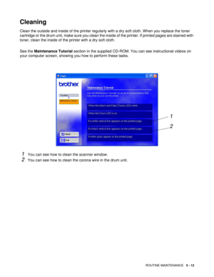 Page 76ROUTINE MAINTENANCE   5 - 12
Cleaning
Clean the outside and inside of the printer regularly with a dry soft cloth. When you replace the toner 
cartridge or the drum unit, make sure you clean the inside of the printer. If printed pages are stained with 
toner, clean the inside of the printer with a dry soft cloth.
See the Maintenance Tutorial section in the supplied CD-ROM. You can see instructional videos on 
your computer screen, showing you how to perform these tasks.
1You can see how to clean the...