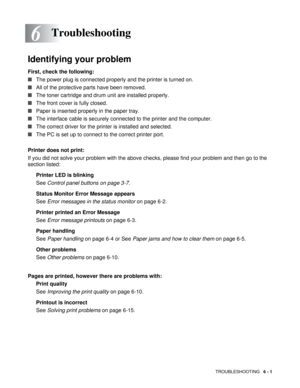 Page 78TROUBLESHOOTING   6 - 1
6
Identifying your problem
First, check the following:
■The power plug is connected properly and the printer is turned on.
■All of the protective parts have been removed.
■The toner cartridge and drum unit are installed properly.
■The front cover is fully closed.
■Paper is inserted properly in the paper tray.
■The interface cable is securely connected to the printer and the computer.
■The correct driver for the printer is installed and selected.
■The PC is set up to connect to the...