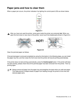 Page 82TROUBLESHOOTING   6 - 5
Paper jams and how to clear them
When a paper jam occurs, the printer indicates it by lighting the control panel LEDs as shown below.
Figure 6-1
Clear the jammed paper as follows. 
If the jammed paper is removed completely by using the information in the following steps, you can install 
the paper tray first, and then close the front cover and the printer will resume printing automatically. 
If the printer does not start printing automatically, press the Control panel button. If...