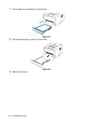 Page 836 - 6   TROUBLESHOOTING
1Pull the paper tray completely out of the printer. 
Figure 6-3
2Pull the jammed paper up and out of the printer.
Figure 6-4
3Open the front cover. 