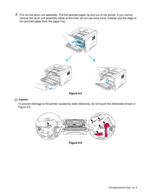 Page 84TROUBLESHOOTING   6 - 7
4Pull out the drum unit assembly. Pull the jammed paper up and out of the printer. If you cannot 
remove the drum unit assembly easily at this time, do not use extra force. Instead, pull the edge of 
the jammed paper from the paper tray.
Figure 6-5
Caution
To prevent damage to the printer caused by static electricity, do not touch the electrodes shown in 
Figure 6-6.
Figure 6-6 