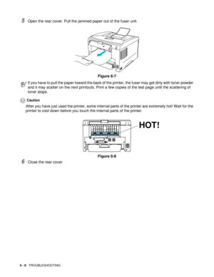 Page 856 - 8   TROUBLESHOOTING
5Open the rear cover. Pull the jammed paper out of the fuser unit. 
Figure 6-7
Caution
After you have just used the printer, some internal parts of the printer are extremely hot! Wait for the 
printer to cool down before you touch the internal parts of the printer.
Figure 6-8
6Close the rear cover.
If you have to pull the paper toward the back of the printer, the fuser may get dirty with toner powder 
and it may scatter on the next printouts. Print a few copies of the test page...