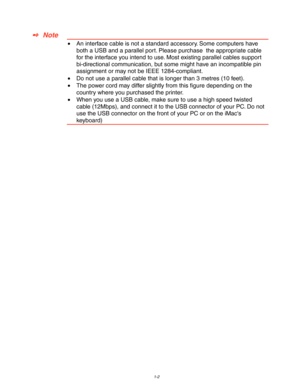 Page 121-2
✒  Note
•  An interface cable is not a standard accessory. Some computers have
both a USB and a parallel port. Please purchase  the appropriate cable
for the interface you intend to use. Most existing parallel cables support
bi-directional communication, but some might have an incompatible pin
assignment or may not be IEEE 1284-compliant.
•  Do not use a parallel cable that is longer than 3 metres (10 feet).
•  The power cord may differ slightly from this figure depending on the
country where you...