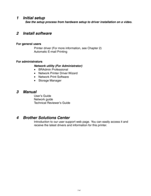 Page 141-4
 
 
1 Initial setup
 See the setup process from hardware setup to driver installation on a video.
  
 
 
2 Install software
 
For general users Printer driver (For more information, see Chapter 2)
 Automatic E-mail Printing
 
For administrators
Network utility (For Administrator)• BRAdmin Professional
• Network Printer Driver Wizard
• Network Print Software
• Storage Manager
 
 
3Manual
User ’s Guide
Network guide
 Technical Reviewer ’s Guide
 
 
 
4 Brother Solutions Center
Introduction to our user...