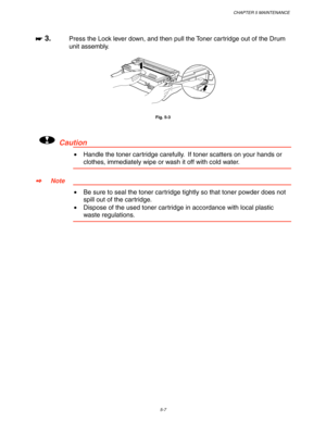 Page 147CHAPTER 5 MAINTENANCE
5-7
☛
☛☛ ☛ 3.Press the Lock lever down, and then pull the Toner cartridge out of the Drum
unit assembly.
Fig. 5-3
!Caution
•  Handle the toner cartridge carefully.  If toner scatters on your hands or
clothes, immediately wipe or wash it off with cold water.
✒
✒✒ ✒Note
•  Be sure to seal the toner cartridge tightly so that toner powder does not
spill out of the cartridge.
•  Dispose of the used toner cartridge in accordance with local plastic
waste regulations. 