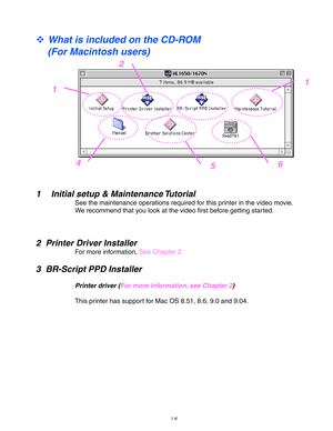 Page 161-6
 
™ What is included on the CD-ROM
(For Macintosh users)
1 Initial setup & Maintenance Tutorial
See the maintenance operations required for this printer in the video movie.
We recommend that you look at the video first before getting started.
2 Printer Driver Installer
For more information, See Chapter 2.
3 BR-Script PPD Installer
Printer driver (For more information, see Chapter 2)
This printer has support for Mac OS 8.51, 8.6, 9.0 and 9.04.
1
2
1
654 