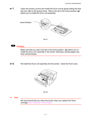 Page 151CHAPTER 5 MAINTENANCE
5-11
☛
☛☛ ☛ 7.Clean the primary corona wire inside the Drum unit by gently sliding the blue
tab from right to left several times.  Return the tab to the Home position ()
before you re-install the Drum unit assembly.
Fig. 5-7
!Caution
Make sure that you return the tab to the home position  () before you re-
install the Drum unit assembly in the printer; otherwise, printed pages may
have vertical stripes.
☛
☛☛ ☛ 8.Re-install the Drum unit assembly into the printer.  Close the Front...