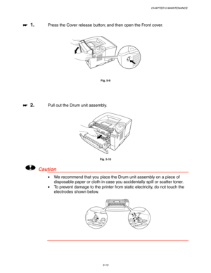 Page 153CHAPTER 5 MAINTENANCE
5-13
☛
☛☛ ☛  1.Press the Cover release button; and then open the Front cover.
Fig. 5-9
☛
☛☛ ☛  2.Pull out the Drum unit assembly.
Fig. 5-10
!Caution
•  We recommend that you place the Drum unit assembly on a piece of
disposable paper or cloth in case you accidentally spill or scatter toner.
•  To prevent damage to the printer from static electricity, do not touch the
electrodes shown below. 