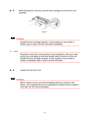 Page 1545-14
☛
☛☛ ☛  3.While pressing the Lock lever, pull the Toner cartridge out of the Drum unit
assembly.
Fig. 5-11
!Caution
Handle the toner cartridge carefully.  If toner scatters on your hands or
clothes, wipe or wash it off with cold water immediately.
✒
✒✒ ✒Note
Discard the used Drum unit according to local regulations.  Be sure to seal
up the Drum unit tightly so that toner powder does not spill out of the unit.
Handle the Toner cartridge carefully.  If toner scatters on your hands or
clothes,...