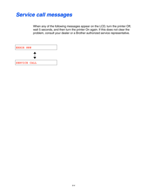 Page 1706-4
S S
e e
r r
v v
i i
c c
e e
   
c c
a a
l l
l l
   
m m
e e
s s
s s
a a
g g
e e
s s
When any of the following messages appear on the LCD, turn the printer Off,
wait 5 seconds, and then turn the printer On again. If this does not clear the
problem, consult your dealer or a Brother authorized service representative.
ERROR ###
SERVICE CALL 