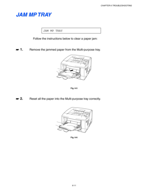 Page 177CHAPTER 6 TROUBLESHOOTING
6-11
J J
A A
M M
   
M M
P P
   
T T
R R
A A
Y Y
JAM MP TRAY
Follow the instructions below to clear a paper jam:
☛
☛☛ ☛ 1. Remove the jammed paper from the Multi-purpose tray.
Fig. 6-5
☛
☛☛ ☛ 2. Reset all the paper into the Multi-purpose tray correctly.
Fig. 6-6 