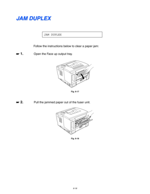 Page 1846-18
J J
A A
M M
   
D D
U U
P P
L L
E E
X X
JAM DUPLEX
Follow the instructions below to clear a paper jam:
☛
☛☛ ☛ 1.Open the Face up output tray.
Fig. 6-17
☛
☛☛ ☛ 2.Pull the jammed paper out of the fuser unit.
Fig. 6-18 