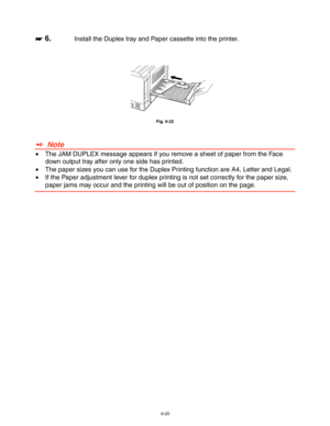 Page 1866-20
☛
☛☛ ☛ 6.Install the Duplex tray and Paper cassette into the printer.
Fig. 6-22
✒  Note
•  The JAM DUPLEX message appears if you remove a sheet of paper from the Face
down output tray after only one side has printed.
•  The paper sizes you can use for the Duplex Printing function are A4, Letter and Legal.
•  If the Paper adjustment lever for duplex printing is not set correctly for the paper size,
paper jams may occur and the printing will be out of position on the page. 